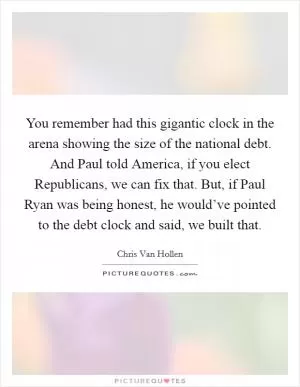 You remember had this gigantic clock in the arena showing the size of the national debt. And Paul told America, if you elect Republicans, we can fix that. But, if Paul Ryan was being honest, he would’ve pointed to the debt clock and said, we built that Picture Quote #1