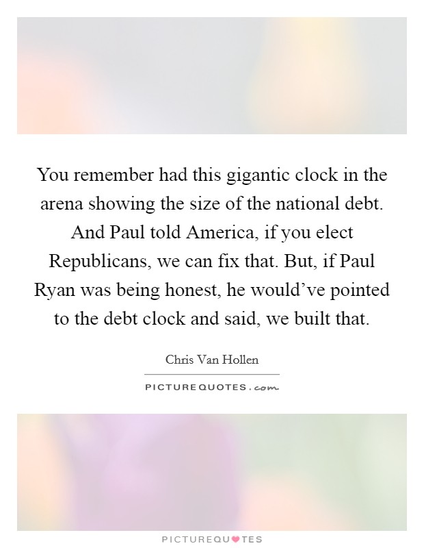 You remember had this gigantic clock in the arena showing the size of the national debt. And Paul told America, if you elect Republicans, we can fix that. But, if Paul Ryan was being honest, he would've pointed to the debt clock and said, we built that. Picture Quote #1