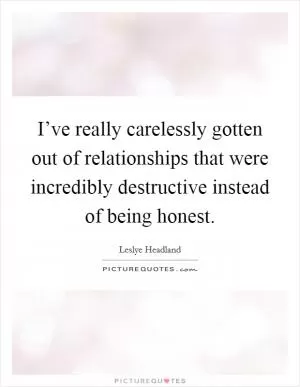 I’ve really carelessly gotten out of relationships that were incredibly destructive instead of being honest Picture Quote #1
