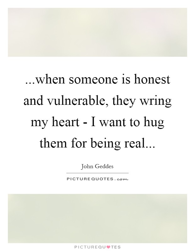 ...when someone is honest and vulnerable, they wring my heart - I want to hug them for being real... Picture Quote #1