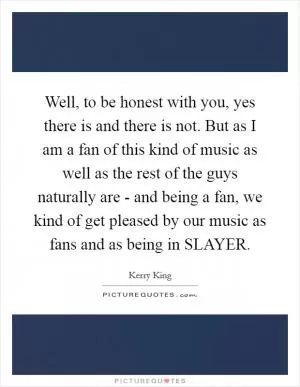 Well, to be honest with you, yes there is and there is not. But as I am a fan of this kind of music as well as the rest of the guys naturally are - and being a fan, we kind of get pleased by our music as fans and as being in SLAYER Picture Quote #1