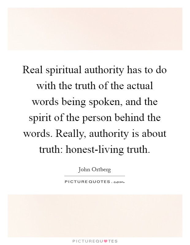 Real spiritual authority has to do with the truth of the actual words being spoken, and the spirit of the person behind the words. Really, authority is about truth: honest-living truth. Picture Quote #1