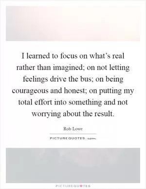 I learned to focus on what’s real rather than imagined; on not letting feelings drive the bus; on being courageous and honest; on putting my total effort into something and not worrying about the result Picture Quote #1