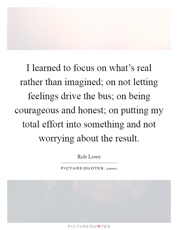 I learned to focus on what's real rather than imagined; on not letting feelings drive the bus; on being courageous and honest; on putting my total effort into something and not worrying about the result. Picture Quote #1