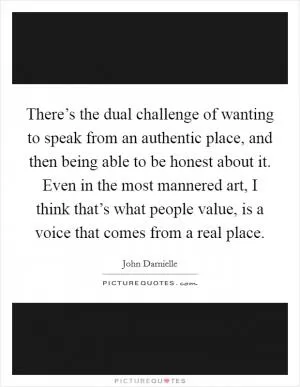 There’s the dual challenge of wanting to speak from an authentic place, and then being able to be honest about it. Even in the most mannered art, I think that’s what people value, is a voice that comes from a real place Picture Quote #1