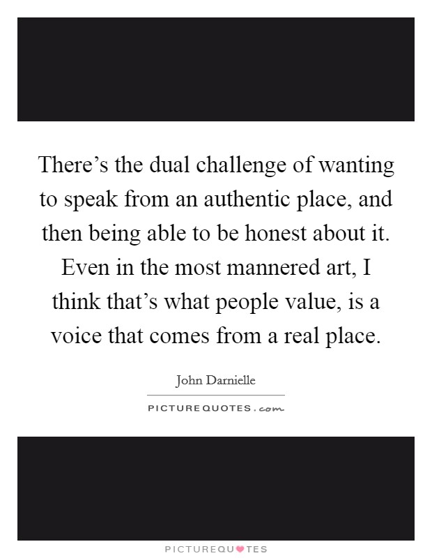 There's the dual challenge of wanting to speak from an authentic place, and then being able to be honest about it. Even in the most mannered art, I think that's what people value, is a voice that comes from a real place. Picture Quote #1