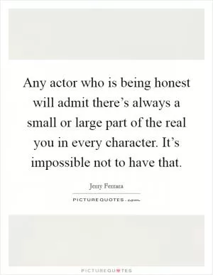 Any actor who is being honest will admit there’s always a small or large part of the real you in every character. It’s impossible not to have that Picture Quote #1