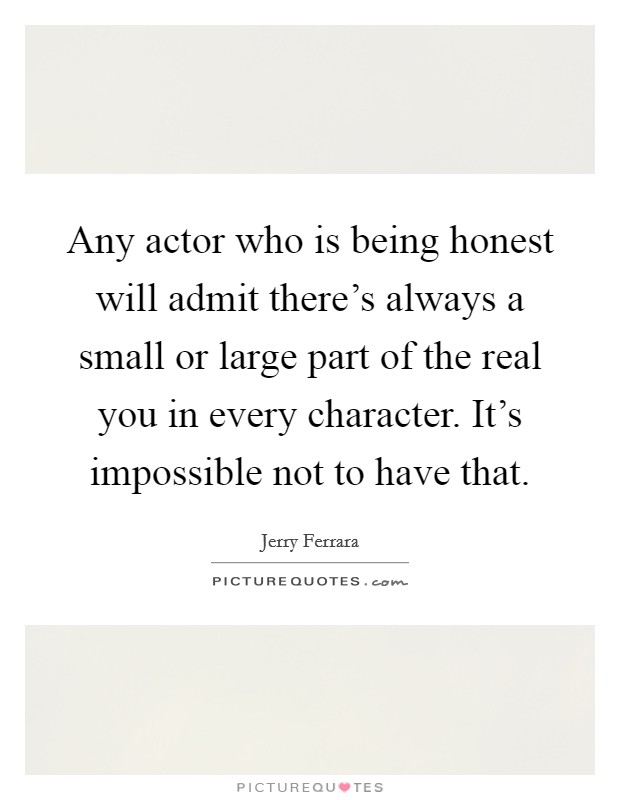 Any actor who is being honest will admit there's always a small or large part of the real you in every character. It's impossible not to have that. Picture Quote #1