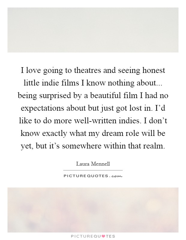 I love going to theatres and seeing honest little indie films I know nothing about... being surprised by a beautiful film I had no expectations about but just got lost in. I'd like to do more well-written indies. I don't know exactly what my dream role will be yet, but it's somewhere within that realm. Picture Quote #1