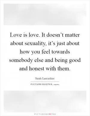 Love is love. It doesn’t matter about sexuality, it’s just about how you feel towards somebody else and being good and honest with them Picture Quote #1