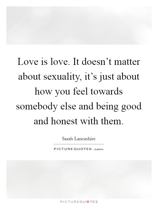 Love is love. It doesn't matter about sexuality, it's just about how you feel towards somebody else and being good and honest with them. Picture Quote #1