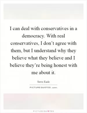 I can deal with conservatives in a democracy. With real conservatives, I don’t agree with them, but I understand why they believe what they believe and I believe they’re being honest with me about it Picture Quote #1