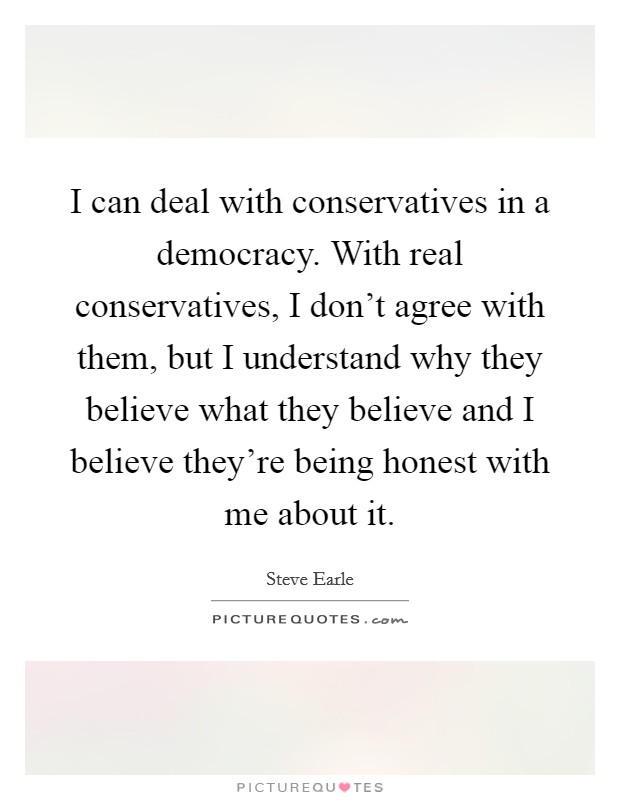 I can deal with conservatives in a democracy. With real conservatives, I don't agree with them, but I understand why they believe what they believe and I believe they're being honest with me about it. Picture Quote #1