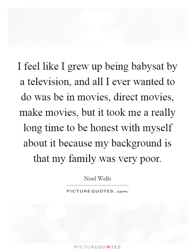 I feel like I grew up being babysat by a television, and all I ever wanted to do was be in movies, direct movies, make movies, but it took me a really long time to be honest with myself about it because my background is that my family was very poor. Picture Quote #1
