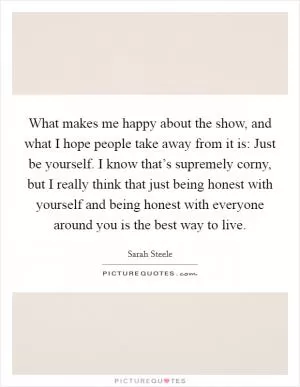 What makes me happy about the show, and what I hope people take away from it is: Just be yourself. I know that’s supremely corny, but I really think that just being honest with yourself and being honest with everyone around you is the best way to live Picture Quote #1