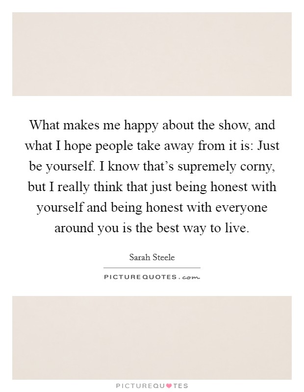 What makes me happy about the show, and what I hope people take away from it is: Just be yourself. I know that's supremely corny, but I really think that just being honest with yourself and being honest with everyone around you is the best way to live. Picture Quote #1