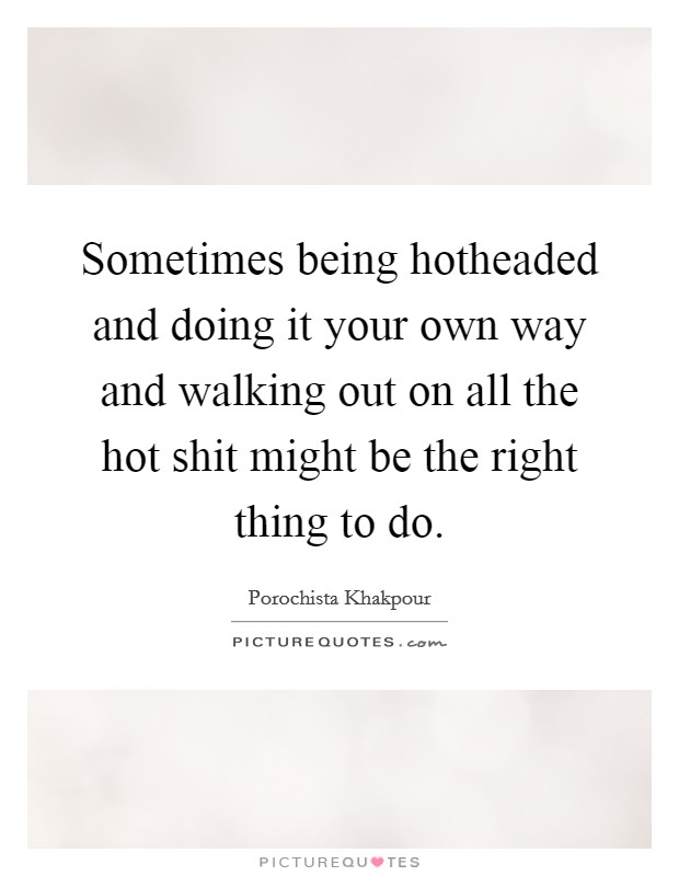 Sometimes being hotheaded and doing it your own way and walking out on all the hot shit might be the right thing to do. Picture Quote #1