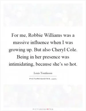 For me, Robbie Williams was a massive influence when I was growing up. But also Cheryl Cole. Being in her presence was intimidating, because she’s so hot Picture Quote #1