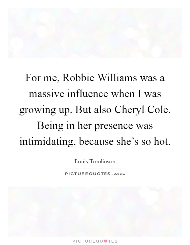 For me, Robbie Williams was a massive influence when I was growing up. But also Cheryl Cole. Being in her presence was intimidating, because she's so hot. Picture Quote #1