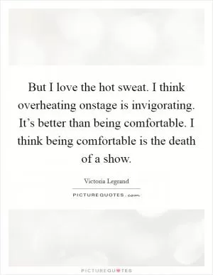 But I love the hot sweat. I think overheating onstage is invigorating. It’s better than being comfortable. I think being comfortable is the death of a show Picture Quote #1
