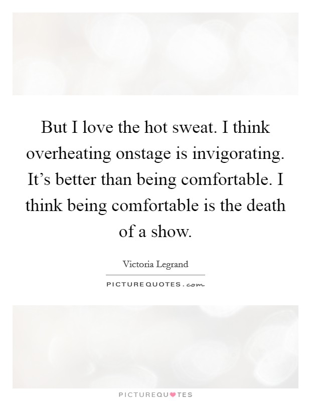 But I love the hot sweat. I think overheating onstage is invigorating. It's better than being comfortable. I think being comfortable is the death of a show. Picture Quote #1