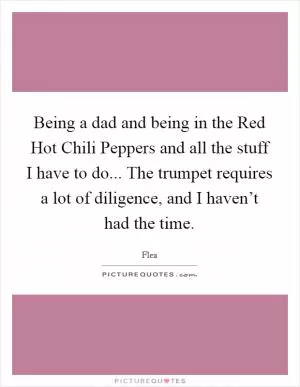 Being a dad and being in the Red Hot Chili Peppers and all the stuff I have to do... The trumpet requires a lot of diligence, and I haven’t had the time Picture Quote #1