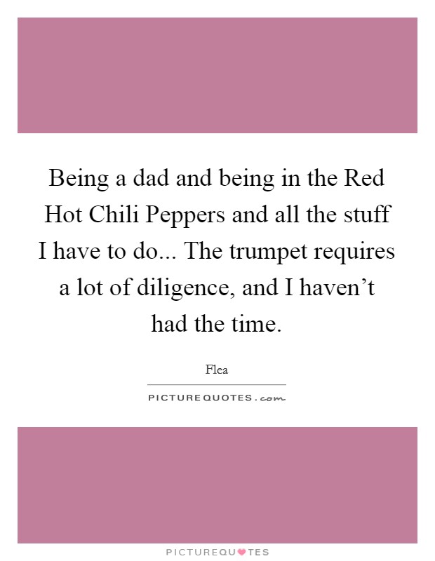 Being a dad and being in the Red Hot Chili Peppers and all the stuff I have to do... The trumpet requires a lot of diligence, and I haven't had the time. Picture Quote #1