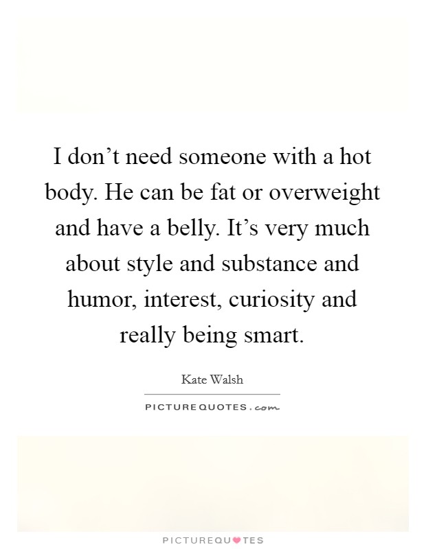 I don't need someone with a hot body. He can be fat or overweight and have a belly. It's very much about style and substance and humor, interest, curiosity and really being smart. Picture Quote #1