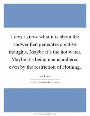 I don’t know what it is about the shower that generates creative thoughts. Maybe it’s the hot water. Maybe it’s being unencumbered even by the restriction of clothing Picture Quote #1