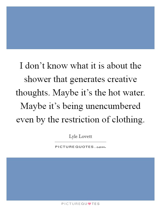 I don't know what it is about the shower that generates creative thoughts. Maybe it's the hot water. Maybe it's being unencumbered even by the restriction of clothing. Picture Quote #1