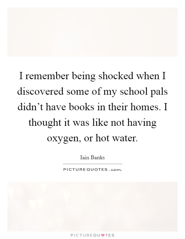 I remember being shocked when I discovered some of my school pals didn't have books in their homes. I thought it was like not having oxygen, or hot water. Picture Quote #1