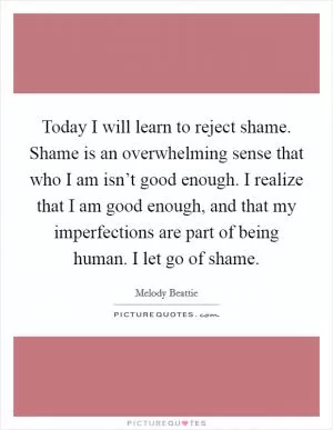 Today I will learn to reject shame. Shame is an overwhelming sense that who I am isn’t good enough. I realize that I am good enough, and that my imperfections are part of being human. I let go of shame Picture Quote #1