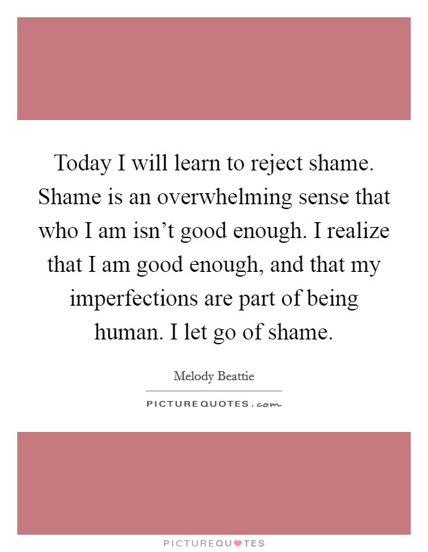 Today I will learn to reject shame. Shame is an overwhelming sense that who I am isn't good enough. I realize that I am good enough, and that my imperfections are part of being human. I let go of shame. Picture Quote #1