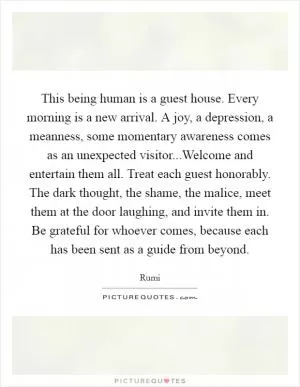 This being human is a guest house. Every morning is a new arrival. A joy, a depression, a meanness, some momentary awareness comes as an unexpected visitor...Welcome and entertain them all. Treat each guest honorably. The dark thought, the shame, the malice, meet them at the door laughing, and invite them in. Be grateful for whoever comes, because each has been sent as a guide from beyond Picture Quote #1