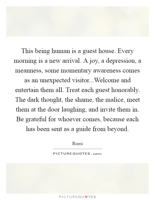 This being human is a guest house. Every morning is a new arrival. A joy, a depression, a meanness, some momentary awareness comes as an unexpected visitor...Welcome and entertain them all. Treat each guest honorably. The dark thought, the shame, the malice, meet them at the door laughing, and invite them in. Be grateful for whoever comes, because each has been sent as a guide from beyond. Picture Quote #1