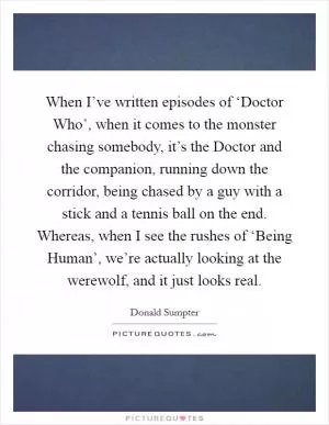 When I’ve written episodes of ‘Doctor Who’, when it comes to the monster chasing somebody, it’s the Doctor and the companion, running down the corridor, being chased by a guy with a stick and a tennis ball on the end. Whereas, when I see the rushes of ‘Being Human’, we’re actually looking at the werewolf, and it just looks real Picture Quote #1