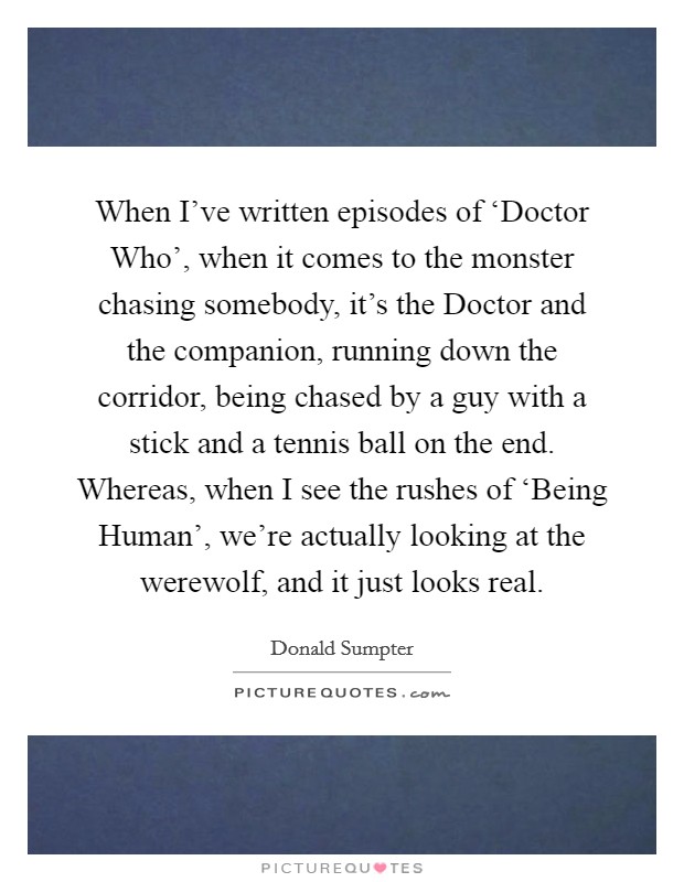 When I've written episodes of ‘Doctor Who', when it comes to the monster chasing somebody, it's the Doctor and the companion, running down the corridor, being chased by a guy with a stick and a tennis ball on the end. Whereas, when I see the rushes of ‘Being Human', we're actually looking at the werewolf, and it just looks real. Picture Quote #1
