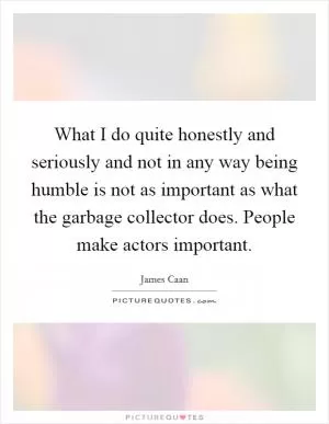 What I do quite honestly and seriously and not in any way being humble is not as important as what the garbage collector does. People make actors important Picture Quote #1