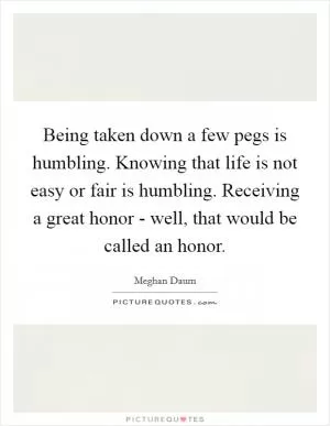 Being taken down a few pegs is humbling. Knowing that life is not easy or fair is humbling. Receiving a great honor - well, that would be called an honor Picture Quote #1