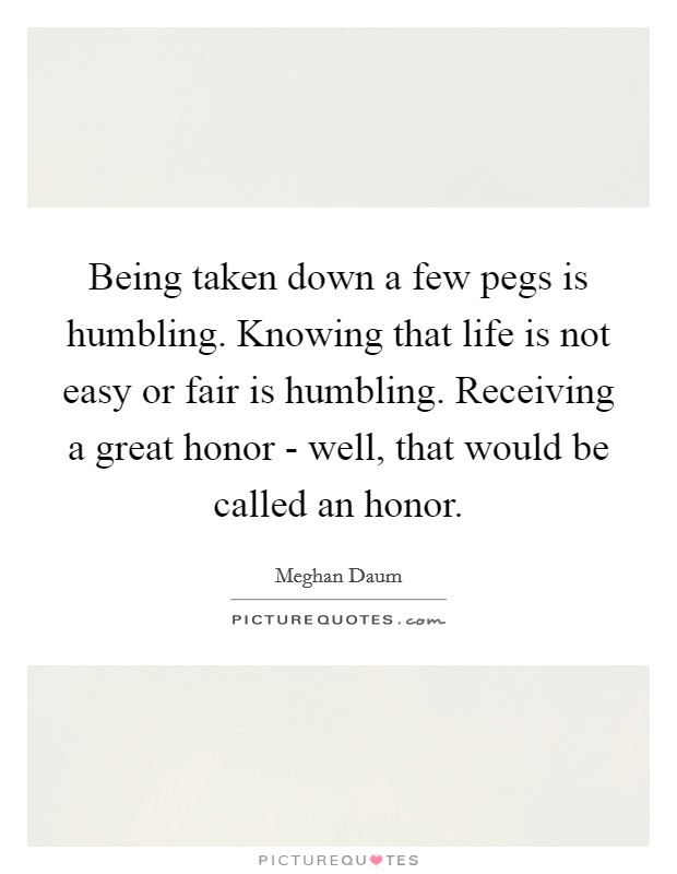 Being taken down a few pegs is humbling. Knowing that life is not easy or fair is humbling. Receiving a great honor - well, that would be called an honor. Picture Quote #1