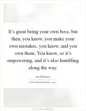 It’s great being your own boss, but then, you know, you make your own mistakes, you know, and you own them. You know, so it’s empowering, and it’s also humbling along the way Picture Quote #1