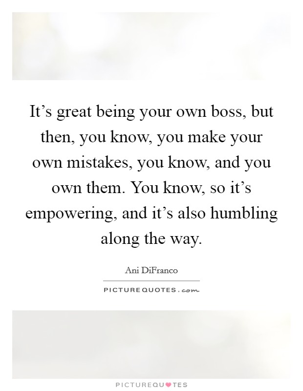 It's great being your own boss, but then, you know, you make your own mistakes, you know, and you own them. You know, so it's empowering, and it's also humbling along the way. Picture Quote #1