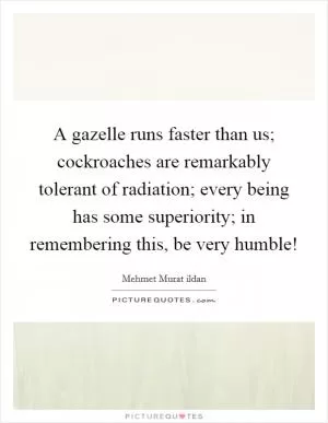 A gazelle runs faster than us; cockroaches are remarkably tolerant of radiation; every being has some superiority; in remembering this, be very humble! Picture Quote #1