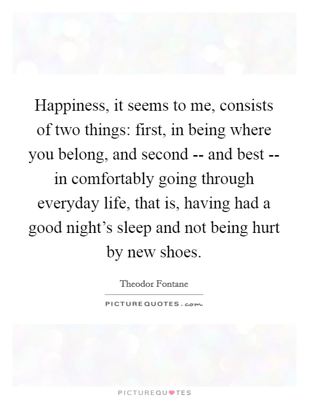 Happiness, it seems to me, consists of two things: first, in being where you belong, and second -- and best -- in comfortably going through everyday life, that is, having had a good night's sleep and not being hurt by new shoes. Picture Quote #1