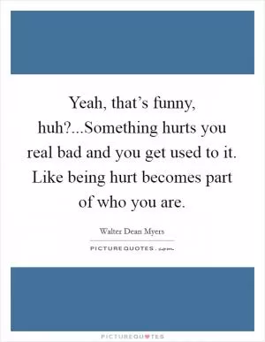 Yeah, that’s funny, huh?...Something hurts you real bad and you get used to it. Like being hurt becomes part of who you are Picture Quote #1