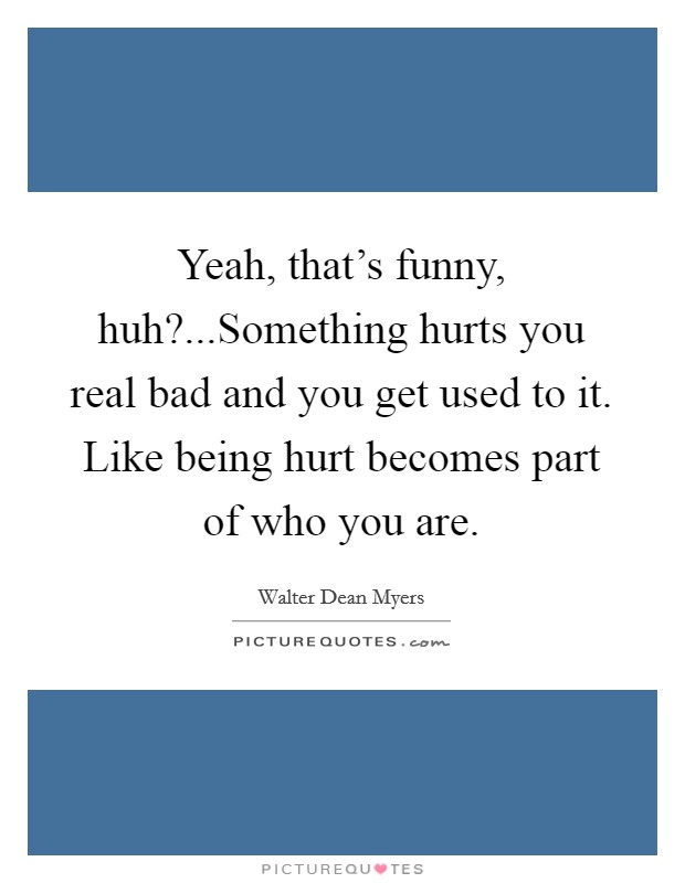 Yeah, that's funny, huh?...Something hurts you real bad and you get used to it. Like being hurt becomes part of who you are. Picture Quote #1
