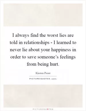 I always find the worst lies are told in relationships - I learned to never lie about your happiness in order to save someone’s feelings from being hurt Picture Quote #1
