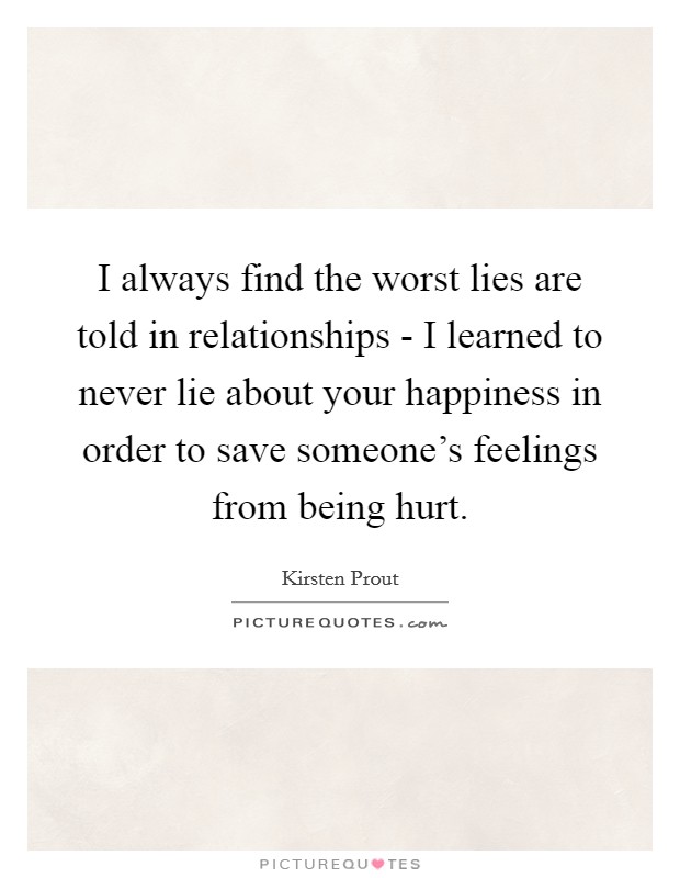 I always find the worst lies are told in relationships - I learned to never lie about your happiness in order to save someone's feelings from being hurt. Picture Quote #1