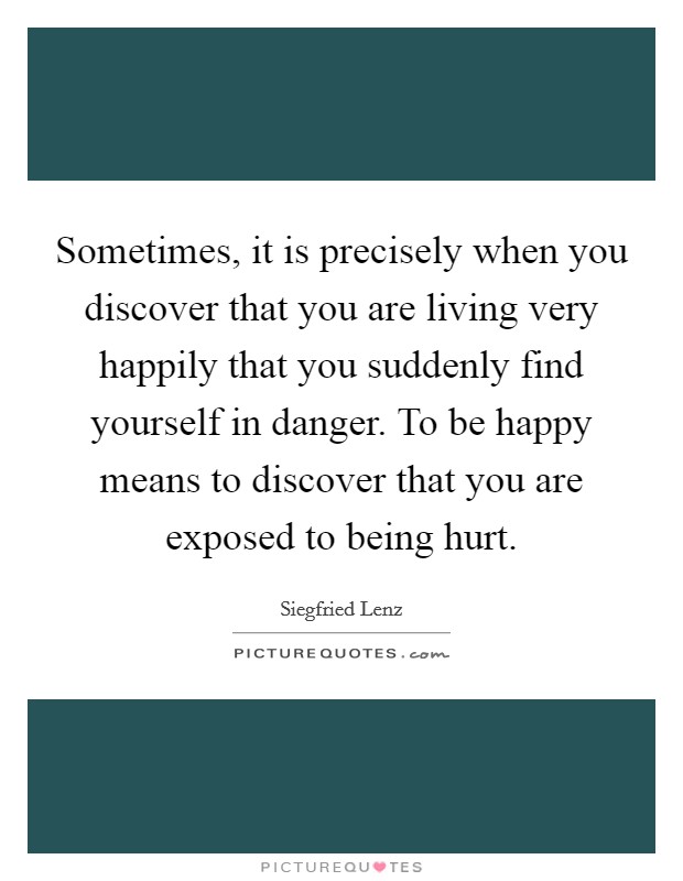 Sometimes, it is precisely when you discover that you are living very happily that you suddenly find yourself in danger. To be happy means to discover that you are exposed to being hurt. Picture Quote #1