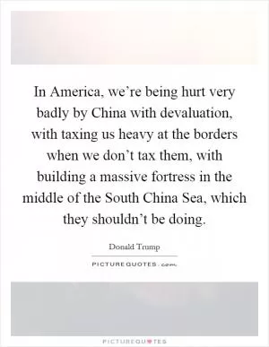 In America, we’re being hurt very badly by China with devaluation, with taxing us heavy at the borders when we don’t tax them, with building a massive fortress in the middle of the South China Sea, which they shouldn’t be doing Picture Quote #1